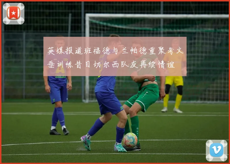 英媒报道班福德与兰帕德重聚考文垂训练昔日切尔西队友再续情谊