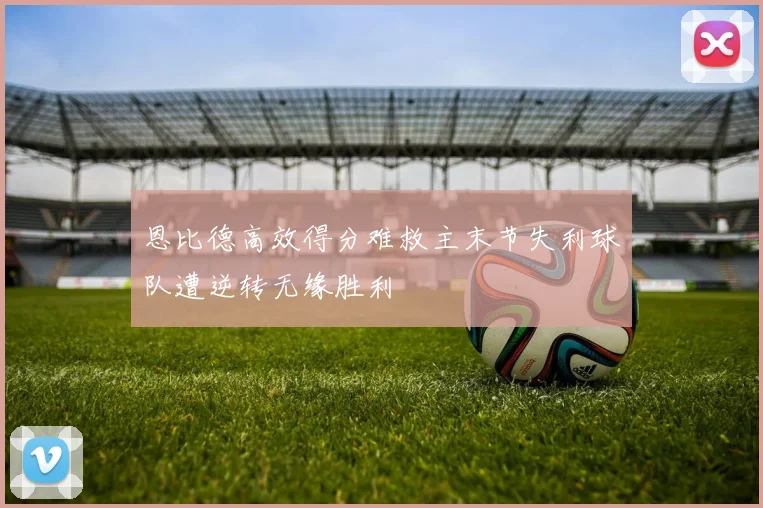 恩比德高效得分难救主末节失利球队遭逆转无缘胜利