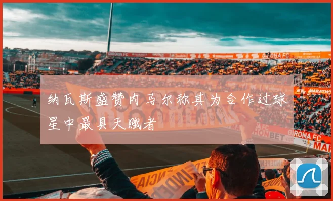 纳瓦斯盛赞内马尔称其为合作过球星中最具天赋者