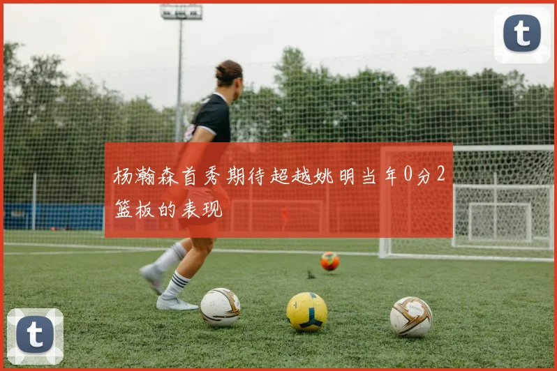 杨瀚森首秀期待超越姚明当年0分2篮板的表现