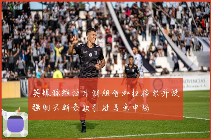 英媒称维拉计划租借加拉格尔并设强制买断条款引进马竞中场