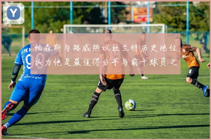 帕森斯与路威热议杜兰特历史地位认为他是最佳得分手与前十球员之一