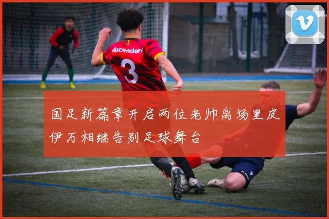 国足新篇章开启两位老帅离场里皮伊万相继告别足球舞台