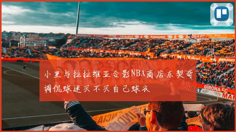 小里与拉拉维亚合影NBA商店东契奇调侃球迷买不买自己球衣