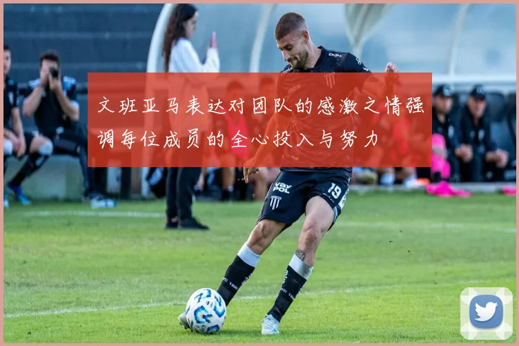 文班亚马表达对团队的感激之情强调每位成员的全心投入与努力