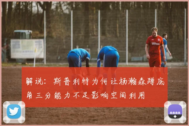 解说：斯普利特为何让杨瀚森蹲底角三分能力不足影响空间利用