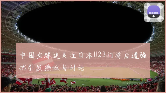 中国女球迷关注日本U23门将后遭骚扰引发热议与讨论