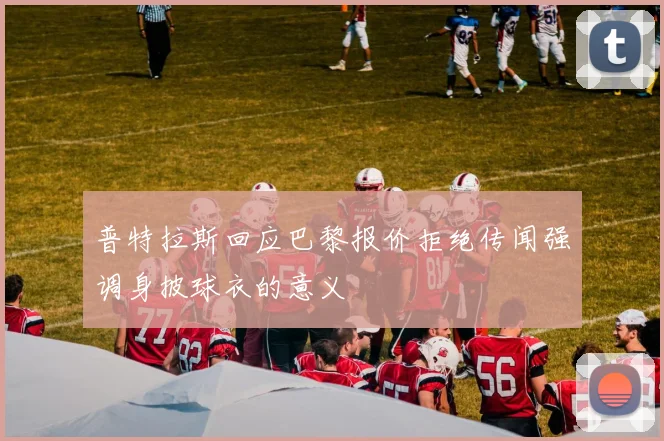 普特拉斯回应巴黎报价拒绝传闻强调身披球衣的意义