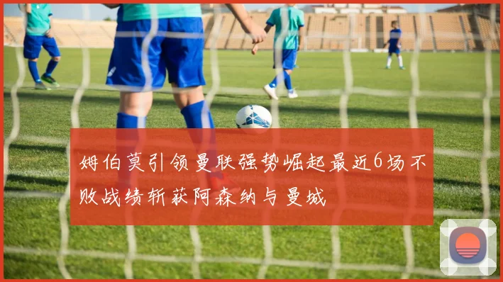 姆伯莫引领曼联强势崛起最近6场不败战绩斩获阿森纳与曼城