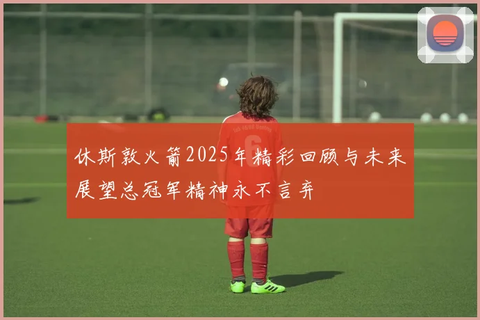 休斯敦火箭2025年精彩回顾与未来展望总冠军精神永不言弃