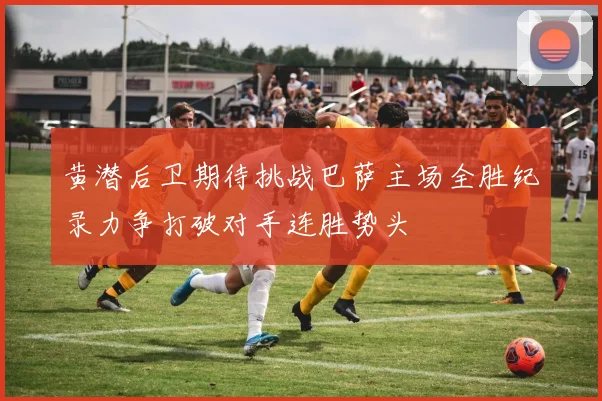 黄潜后卫期待挑战巴萨主场全胜纪录力争打破对手连胜势头