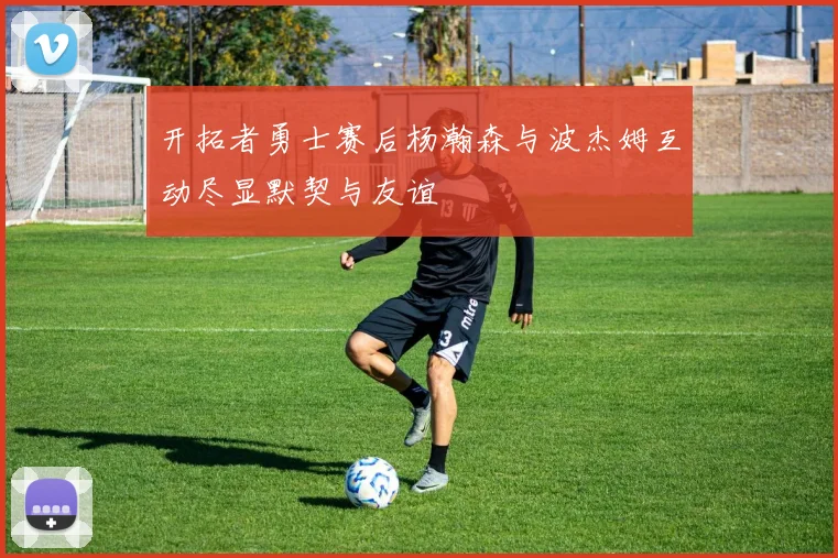 开拓者勇士赛后杨瀚森与波杰姆互动尽显默契与友谊