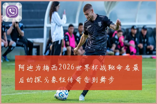 阿迪为梅西2026世界杯战靴命名最后的探戈象征传奇告别舞步