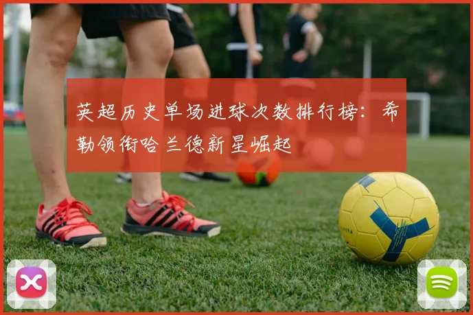 英超历史单场进球次数排行榜：希勒领衔哈兰德新星崛起