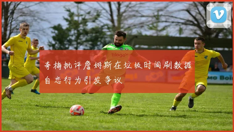 夸梅批评詹姆斯在垃圾时间刷数据自恋行为引发争议