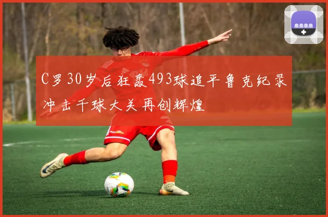 C罗30岁后狂轰493球追平鲁克纪录冲击千球大关再创辉煌