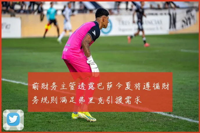 前财务主管透露巴萨今夏将遵循财务规则满足弗里克引援需求