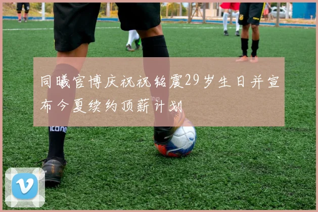 同曦官博庆祝祝铭震29岁生日并宣布今夏续约顶薪计划