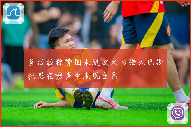 费拉拉称赞国米进攻火力强大巴斯托尼在嘘声中表现出色