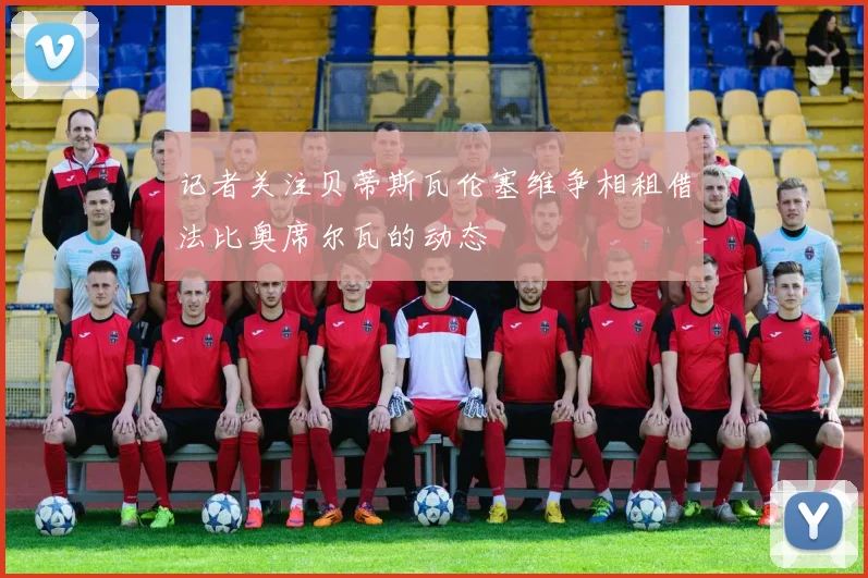 记者关注贝蒂斯瓦伦塞维争相租借法比奥席尔瓦的动态
