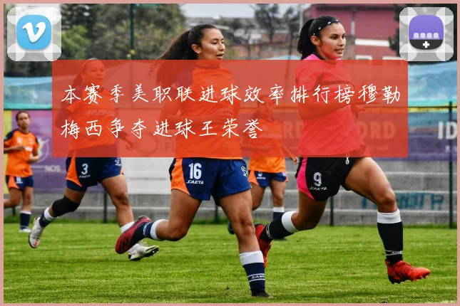 本赛季美职联进球效率排行榜穆勒梅西争夺进球王荣誉