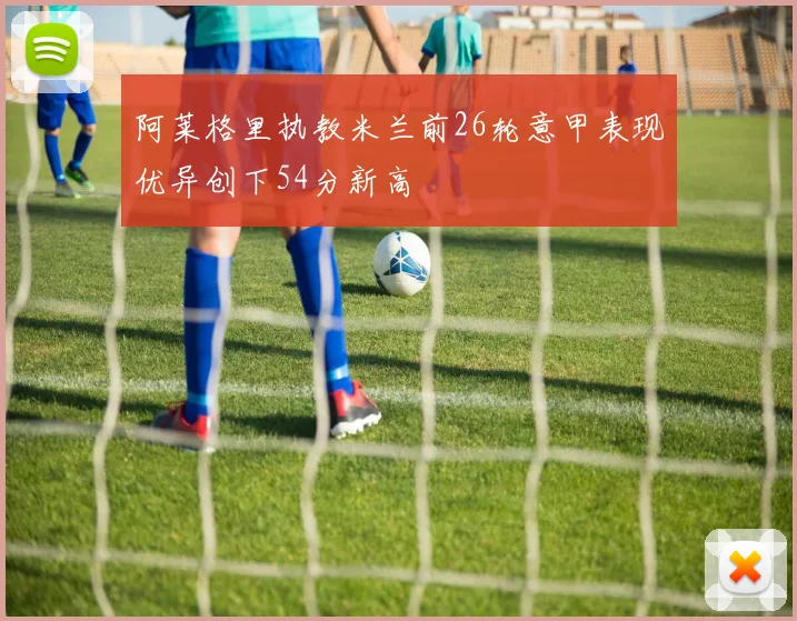 阿莱格里执教米兰前26轮意甲表现优异创下54分新高