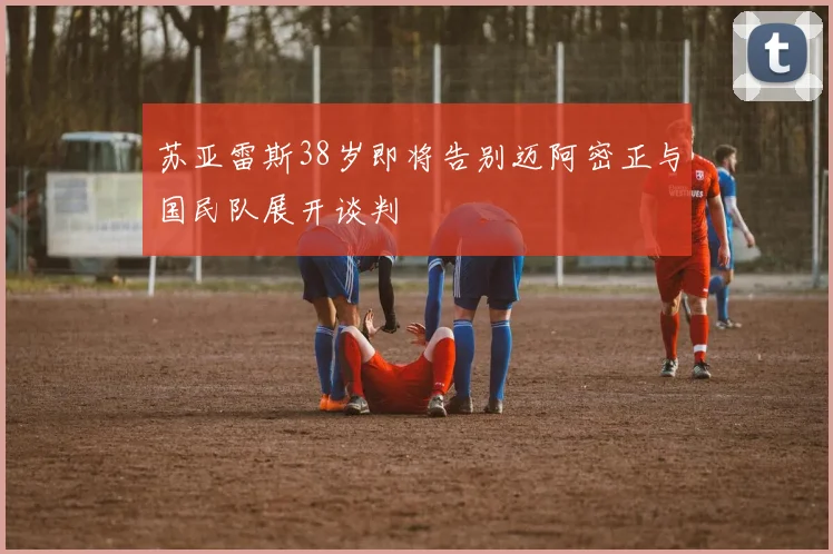 苏亚雷斯38岁即将告别迈阿密正与国民队展开谈判