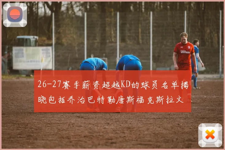 26-27赛季薪资超越KD的球员名单揭晓包括乔治巴特勒唐斯福克斯拉文等