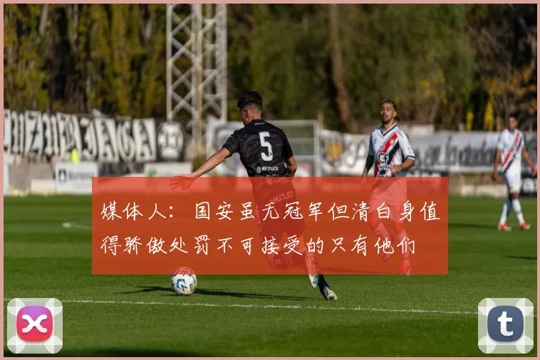 媒体人：国安虽无冠军但清白身值得骄傲处罚不可接受的只有他们