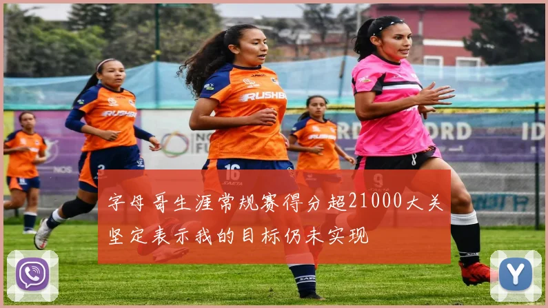 字母哥生涯常规赛得分超21000大关坚定表示我的目标仍未实现
