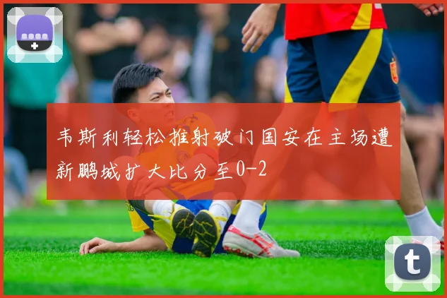 韦斯利轻松推射破门国安在主场遭新鹏城扩大比分至0-2