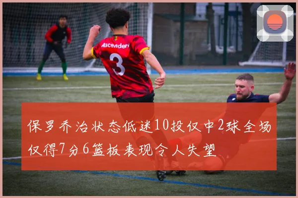 保罗乔治状态低迷10投仅中2球全场仅得7分6篮板表现令人失望