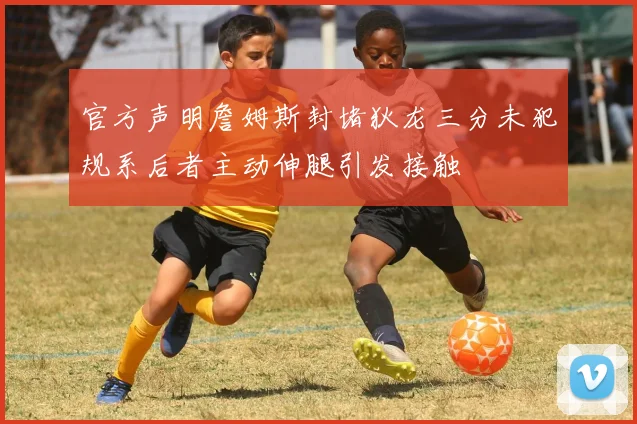 官方声明詹姆斯封堵狄龙三分未犯规系后者主动伸腿引发接触