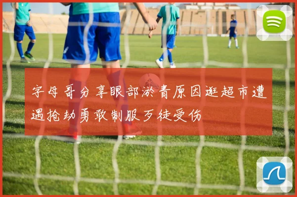 字母哥分享眼部淤青原因逛超市遭遇抢劫勇敢制服歹徒受伤